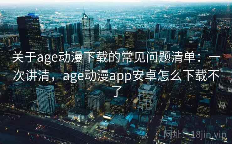 关于age动漫下载的常见问题清单：一次讲清，age动漫app安卓怎么下载不了