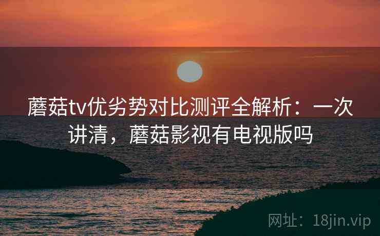 蘑菇tv优劣势对比测评全解析：一次讲清，蘑菇影视有电视版吗