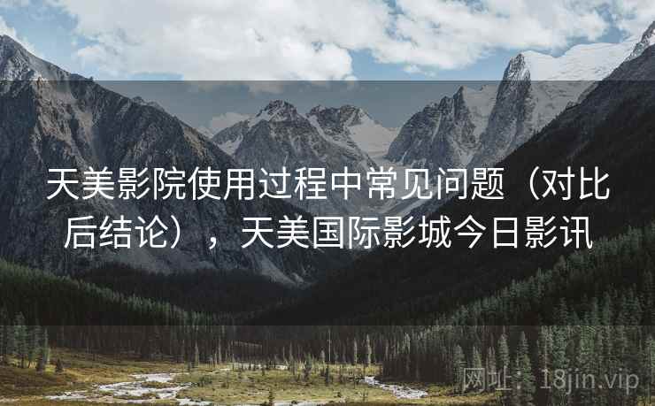 天美影院使用过程中常见问题（对比后结论），天美国际影城今日影讯
