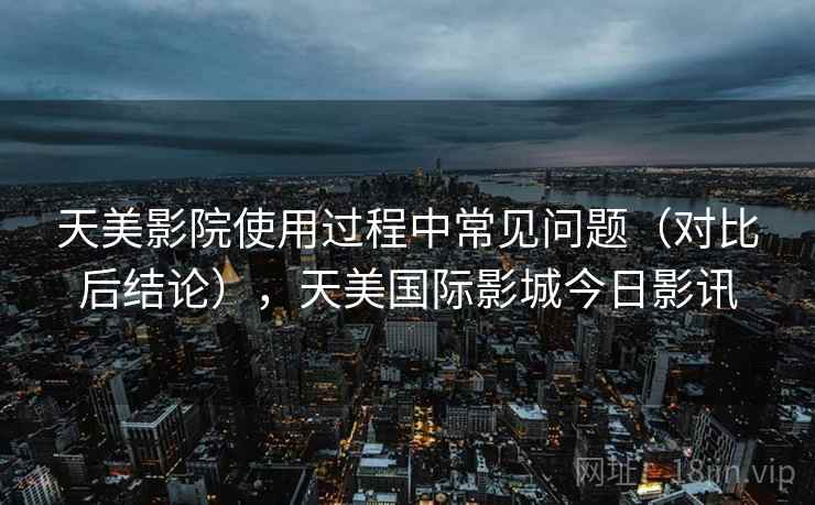 天美影院使用过程中常见问题（对比后结论），天美国际影城今日影讯