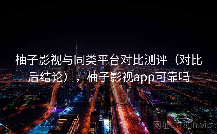 柚子影视与同类平台对比测评（对比后结论），柚子影视app可靠吗