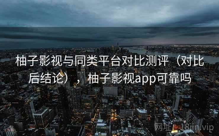 柚子影视与同类平台对比测评（对比后结论），柚子影视app可靠吗