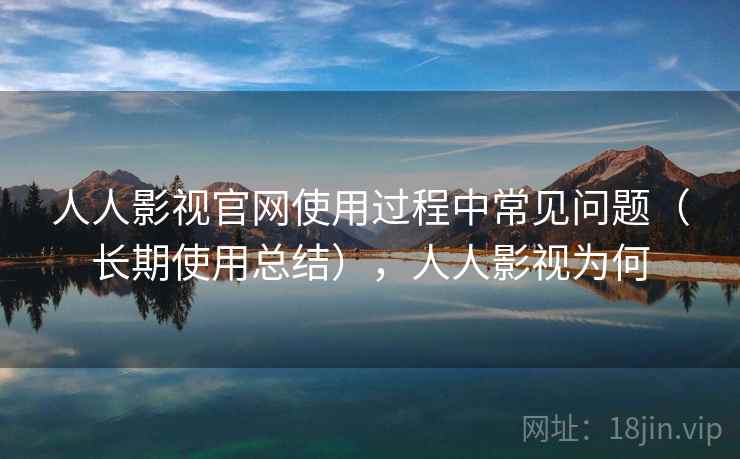 人人影视官网使用过程中常见问题（长期使用总结），人人影视为何