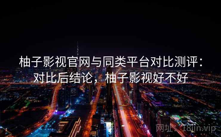 柚子影视官网与同类平台对比测评:对比后结论,柚子影视好不好