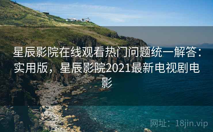星辰影院在线观看热门问题统一解答：实用版，星辰影院2021最新电视剧电影