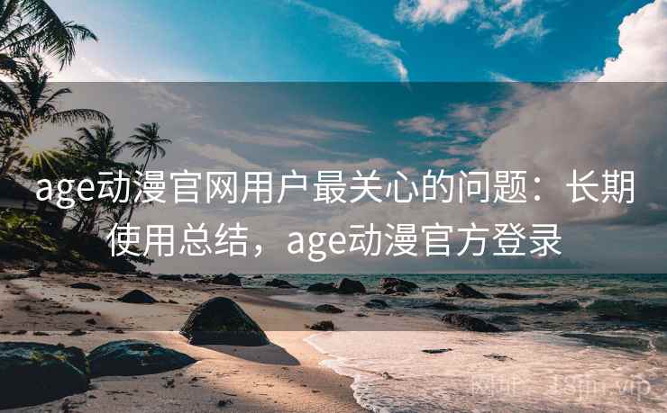 age动漫官网用户最关心的问题：长期使用总结，age动漫官方登录