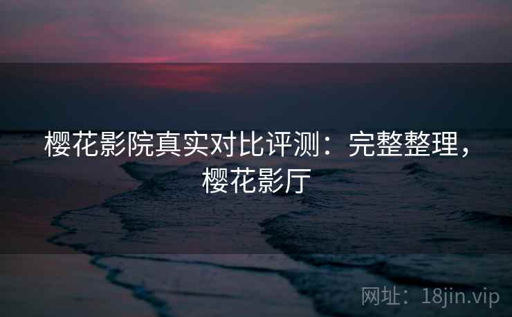 樱花影院真实对比评测：完整整理，樱花影厅