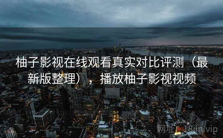 柚子影视在线观看真实对比评测（最新版整理），播放柚子影视视频
