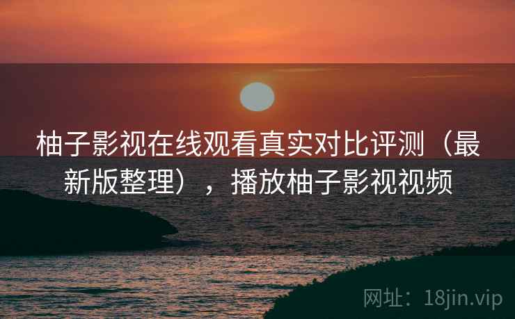 柚子影视在线观看真实对比评测（最新版整理），播放柚子影视视频