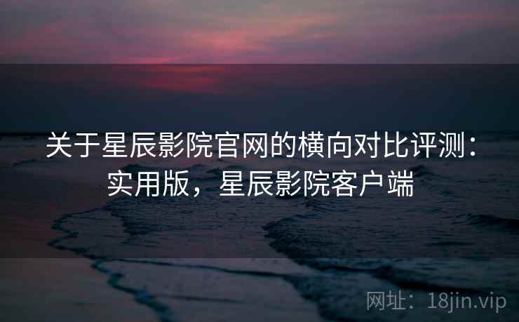 关于星辰影院官网的横向对比评测：实用版，星辰影院客户端