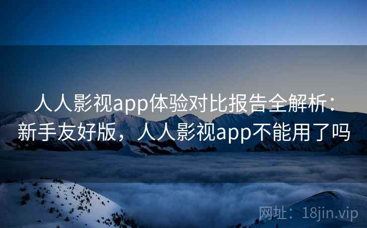 人人影视app体验对比报告全解析：新手友好版，人人影视app不能用了吗