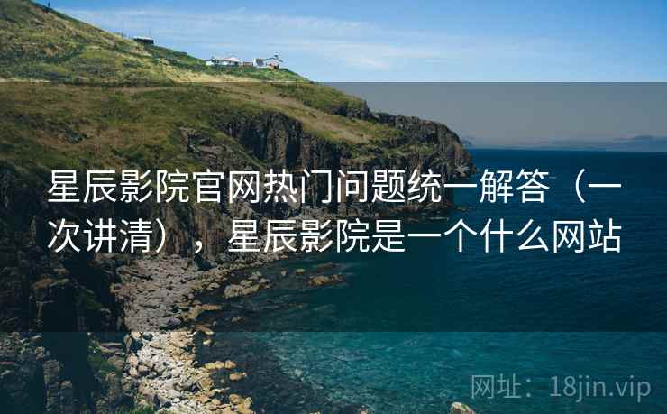 星辰影院官网热门问题统一解答（一次讲清），星辰影院是一个什么网站