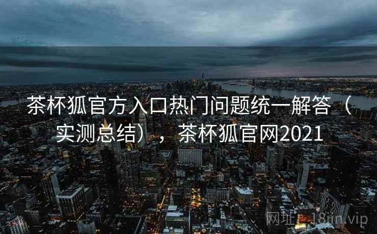 茶杯狐官方入口热门问题统一解答(实测总结),茶杯狐官网2021