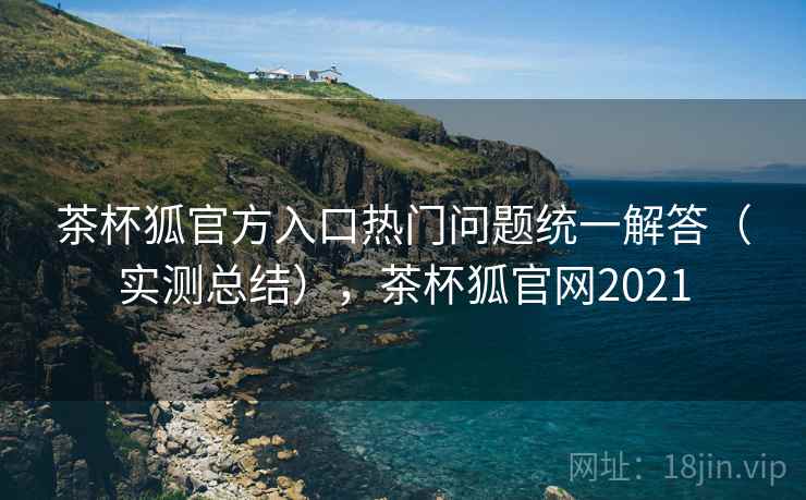 茶杯狐官方入口热门问题统一解答（实测总结），茶杯狐官网2021