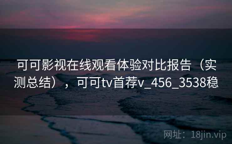 可可影视在线观看体验对比报告（实测总结），可可tv首荐v_456_3538稳
