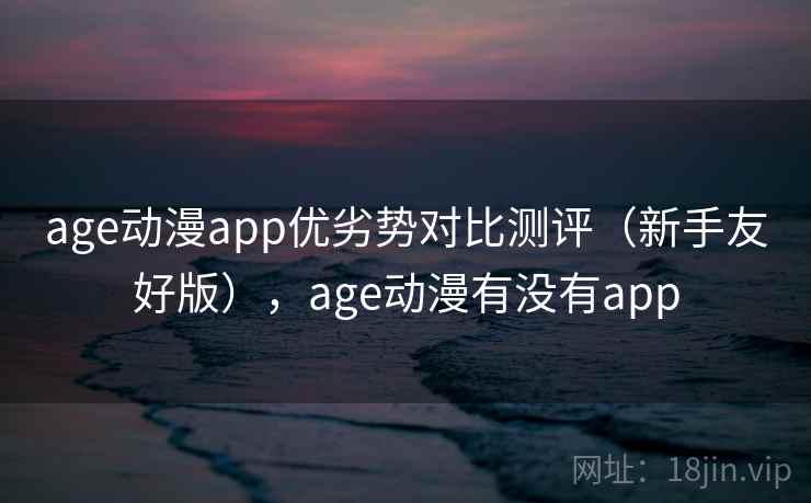 age动漫app优劣势对比测评（新手友好版），age动漫有没有app