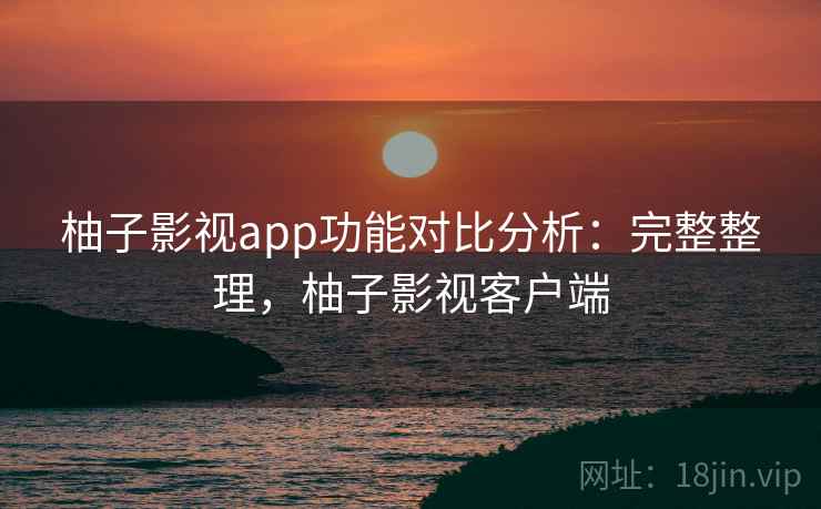 柚子影视app功能对比分析：完整整理，柚子影视客户端