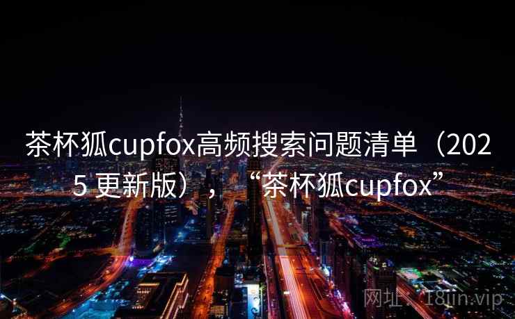 茶杯狐cupfox高频搜索问题清单（2025 更新版），“茶杯狐cupfox”