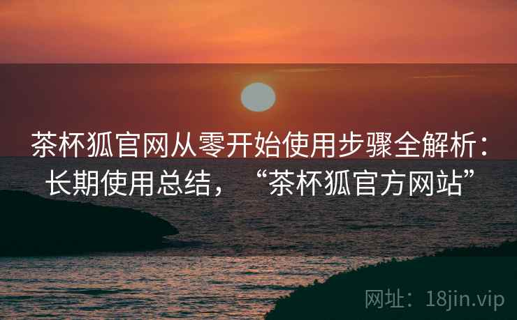 茶杯狐官网从零开始使用步骤全解析：长期使用总结，“茶杯狐官方网站”