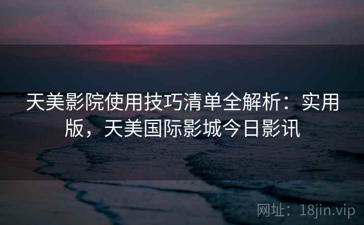 天美影院使用技巧清单全解析：实用版，天美国际影城今日影讯