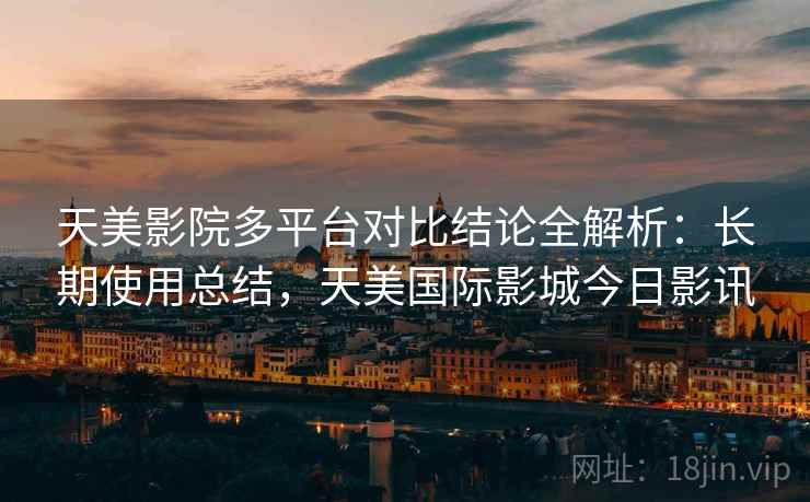 天美影院多平台对比结论全解析：长期使用总结，天美国际影城今日影讯