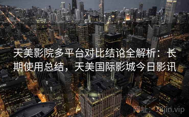 天美影院多平台对比结论全解析：长期使用总结，天美国际影城今日影讯