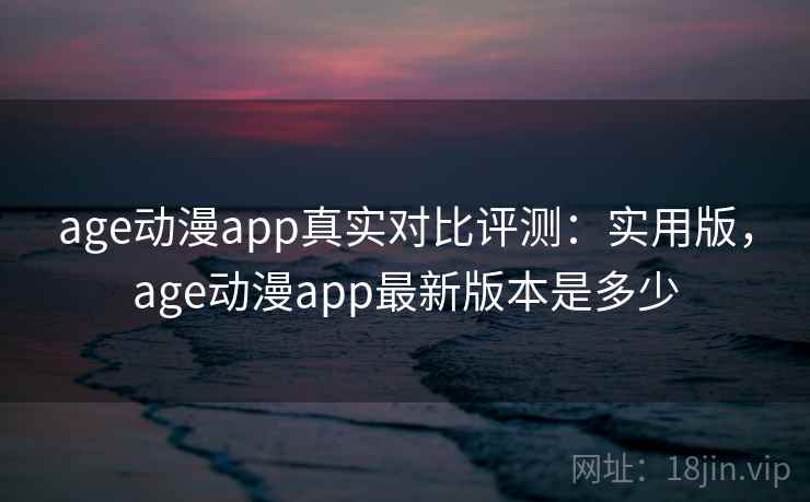 age动漫app真实对比评测:实用版,age动漫app最新版本是多少