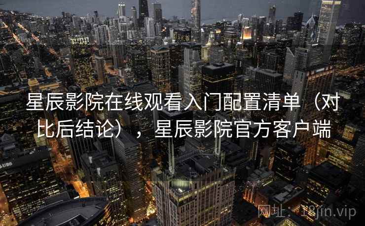星辰影院在线观看入门配置清单（对比后结论），星辰影院官方客户端