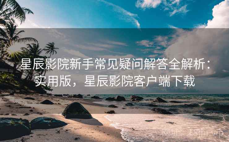 星辰影院新手常见疑问解答全解析：实用版，星辰影院客户端下载