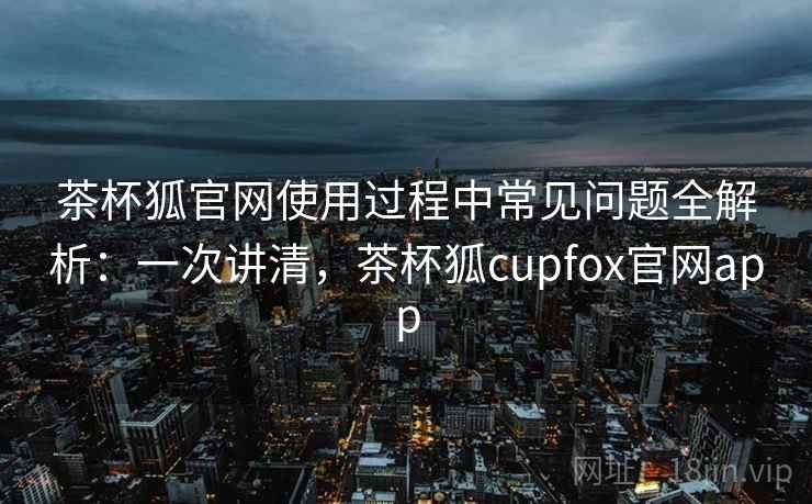茶杯狐官网使用过程中常见问题全解析：一次讲清，茶杯狐cupfox官网app