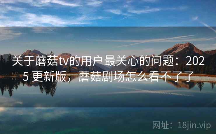 关于蘑菇tv的用户最关心的问题：2025 更新版，蘑菇剧场怎么看不了了