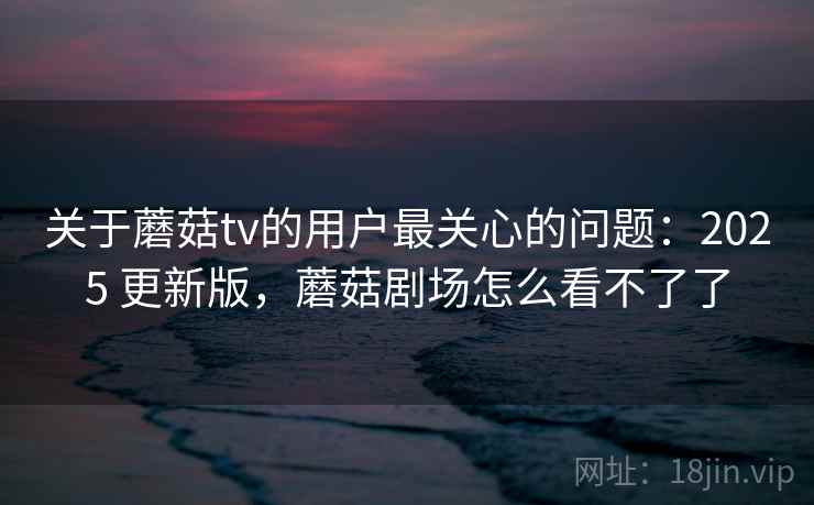 关于蘑菇tv的用户最关心的问题：2025 更新版，蘑菇剧场怎么看不了了