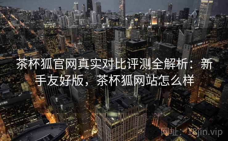 茶杯狐官网真实对比评测全解析：新手友好版，茶杯狐网站怎么样