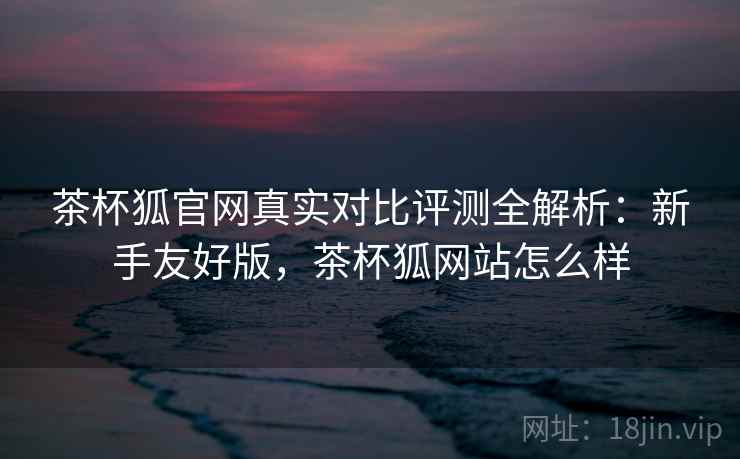 茶杯狐官网真实对比评测全解析：新手友好版，茶杯狐网站怎么样