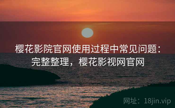 樱花影院官网使用过程中常见问题:完整整理,樱花影视网官网 樱花影院官网使用过程中常见问题:完整整理,樱花影视网官网