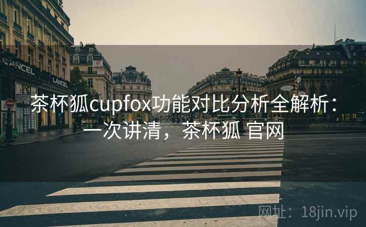 茶杯狐cupfox功能对比分析全解析:一次讲清,茶杯狐 官网