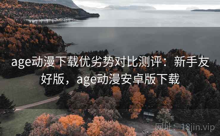 age动漫下载优劣势对比测评:新手友好版,age动漫安卓版下载