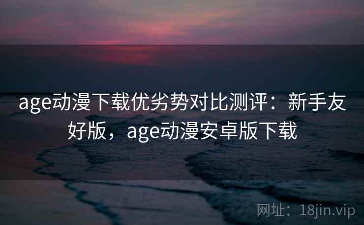 age动漫下载优劣势对比测评:新手友好版,age动漫安卓版下载 age动漫下载优劣势对比测评:新手友好版,age动漫安卓版下载