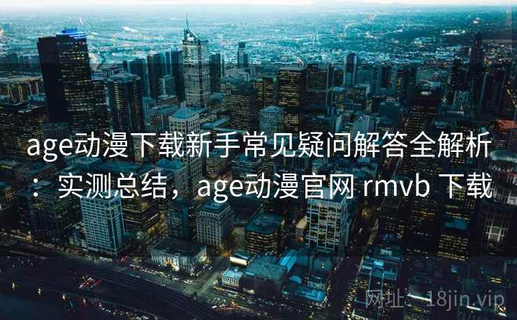 age动漫下载新手常见疑问解答全解析:实测总结,age动漫官网 rmvb 下载