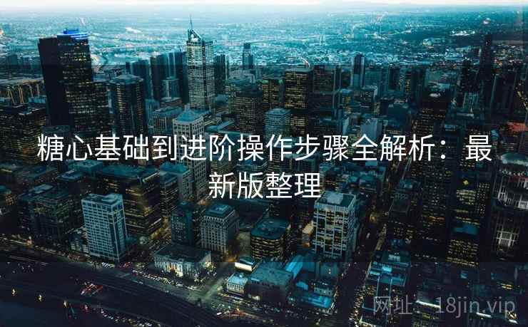 糖心基础到进阶操作步骤全解析:最新版整理