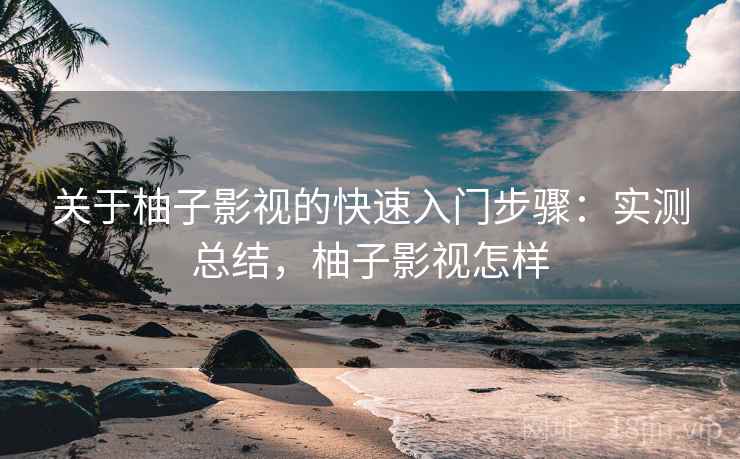 关于柚子影视的快速入门步骤:实测总结,柚子影视怎样