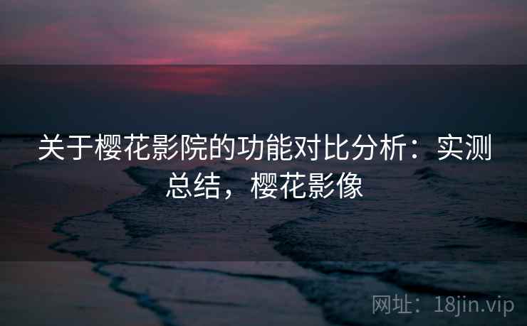 关于樱花影院的功能对比分析:实测总结,樱花影像
