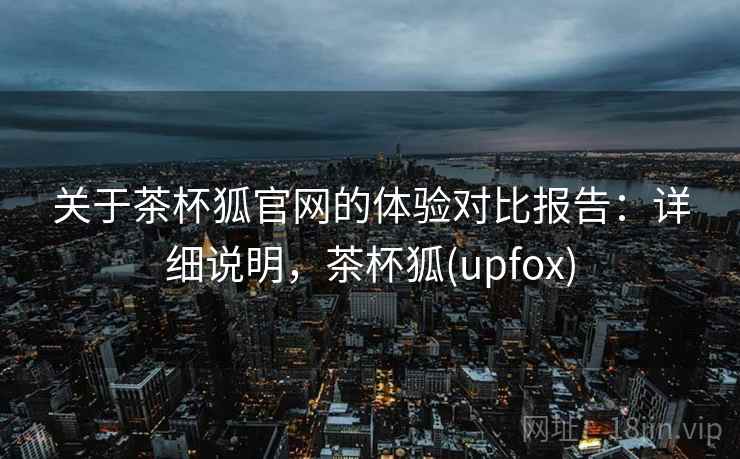 关于茶杯狐官网的体验对比报告:详细说明,茶杯狐(upfox) 关于茶杯狐官网的体验对比报告:详细说明,茶杯狐(upfox)