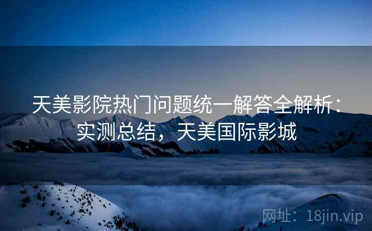 天美影院热门问题统一解答全解析:实测总结,天美国际影城