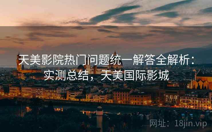 天美影院热门问题统一解答全解析:实测总结,天美国际影城 天美影院热门问题统一解答全解析:实测总结,天美国际影城
