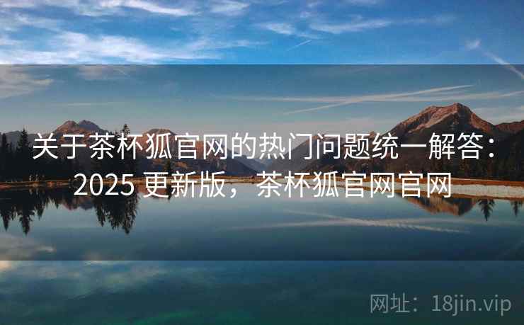 关于茶杯狐官网的热门问题统一解答:2025 更新版,茶杯狐官网官网