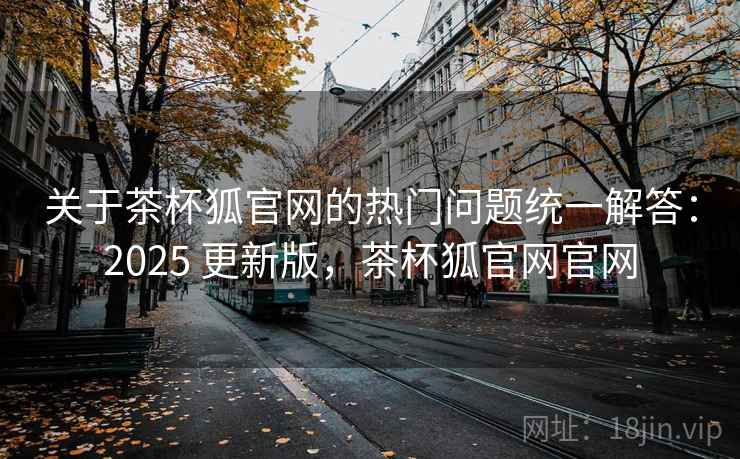 关于茶杯狐官网的热门问题统一解答:2025 更新版,茶杯狐官网官网 关于茶杯狐官网的热门问题统一解答:2025 更新版,茶杯狐官网官网