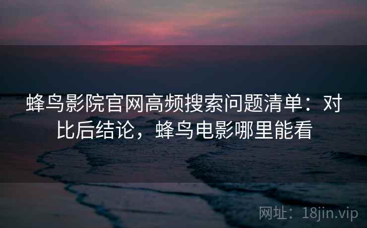 蜂鸟影院官网高频搜索问题清单:对比后结论,蜂鸟电影哪里能看