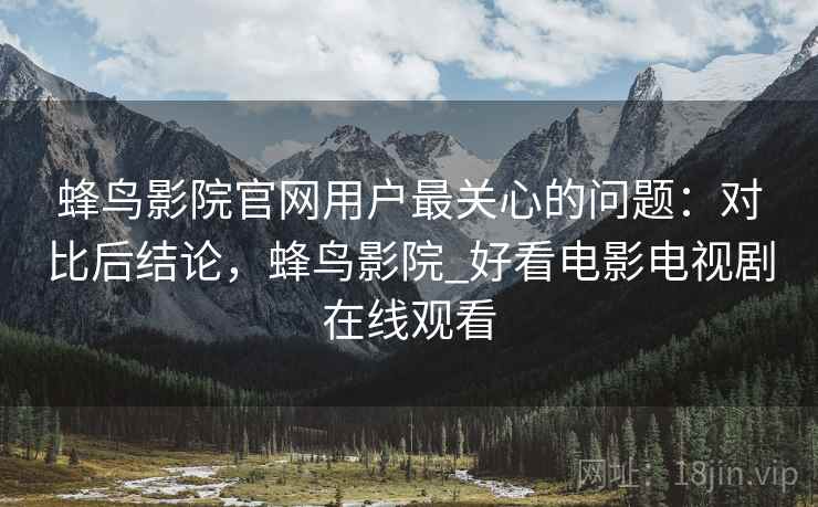 蜂鸟影院官网用户最关心的问题：对比后结论，蜂鸟影院_好看电影电视剧在线观看