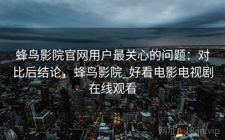 蜂鸟影院官网用户最关心的问题：对比后结论，蜂鸟影院_好看电影电视剧在线观看